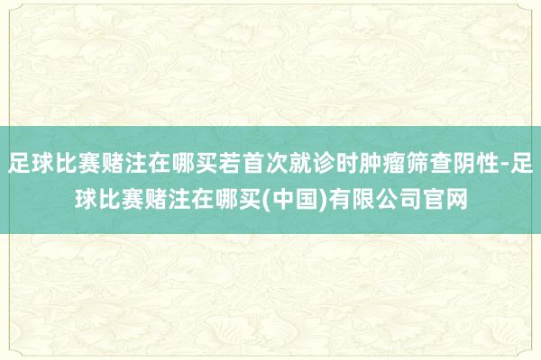 足球比赛赌注在哪买若首次就诊时肿瘤筛查阴性-足球比赛赌注在哪买(中国)有限公司官网