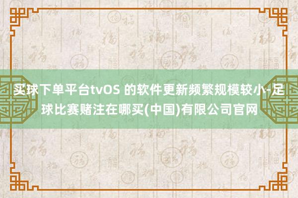 买球下单平台tvOS 的软件更新频繁规模较小-足球比赛赌注在哪买(中国)有限公司官网