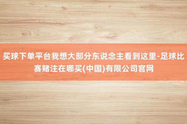 买球下单平台我想大部分东说念主看到这里-足球比赛赌注在哪买(中国)有限公司官网