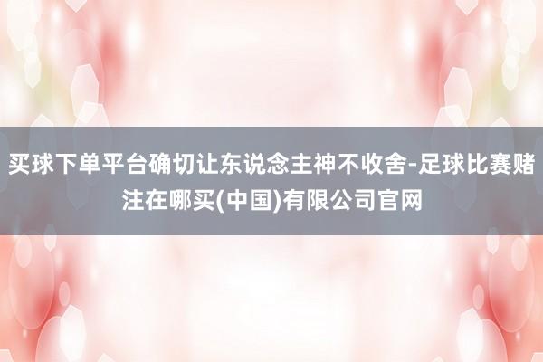 买球下单平台确切让东说念主神不收舍-足球比赛赌注在哪买(中国)有限公司官网