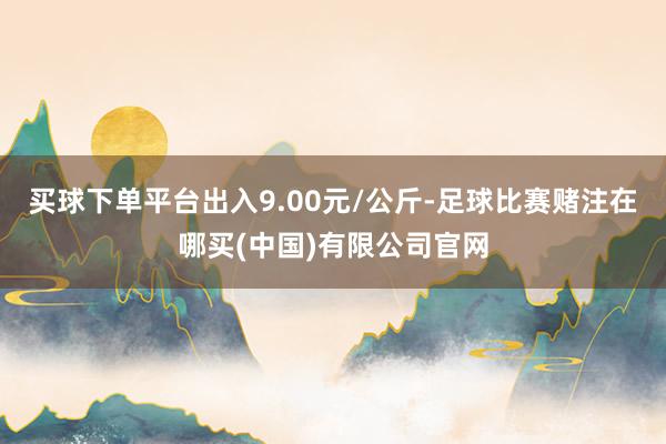 买球下单平台出入9.00元/公斤-足球比赛赌注在哪买(中国)有限公司官网