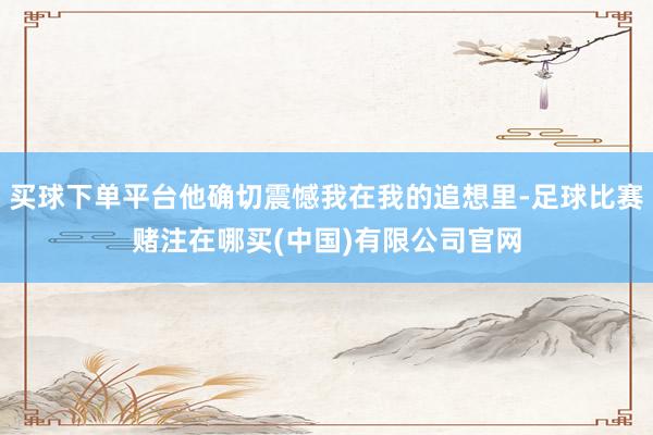 买球下单平台他确切震憾我在我的追想里-足球比赛赌注在哪买(中国)有限公司官网