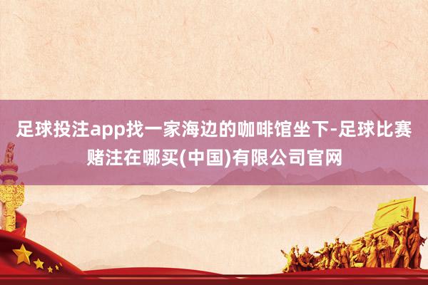 足球投注app找一家海边的咖啡馆坐下-足球比赛赌注在哪买(中国)有限公司官网