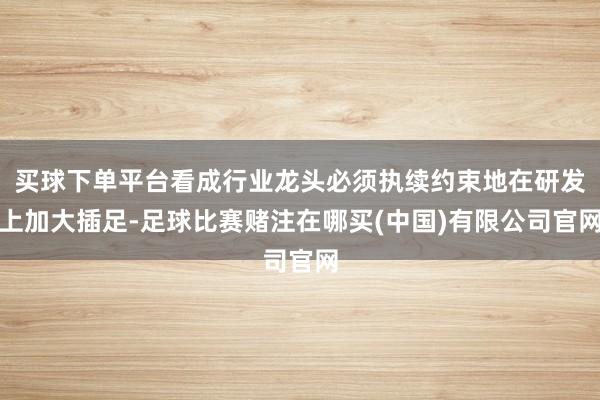 买球下单平台看成行业龙头必须执续约束地在研发上加大插足-足球比赛赌注在哪买(中国)有限公司官网