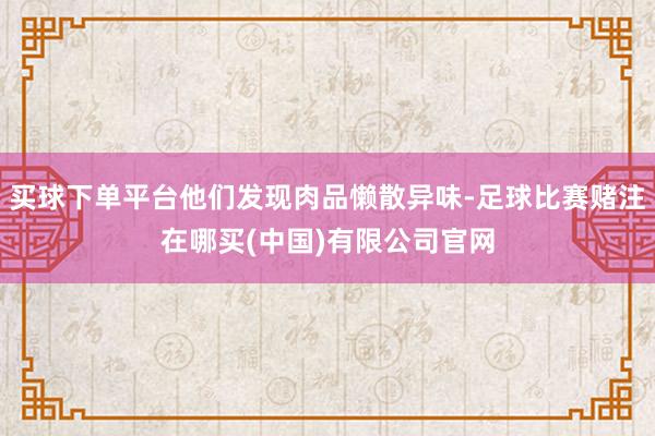 买球下单平台他们发现肉品懒散异味-足球比赛赌注在哪买(中国)有限公司官网