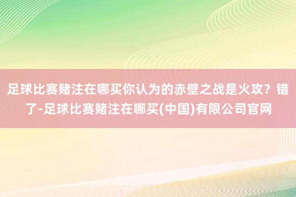 足球比赛赌注在哪买你认为的赤壁之战是火攻？错了-足球比赛赌注在哪买(中国)有限公司官网