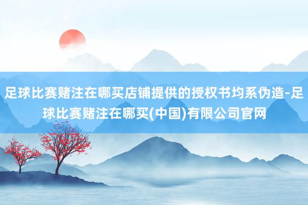 足球比赛赌注在哪买店铺提供的授权书均系伪造-足球比赛赌注在哪买(中国)有限公司官网
