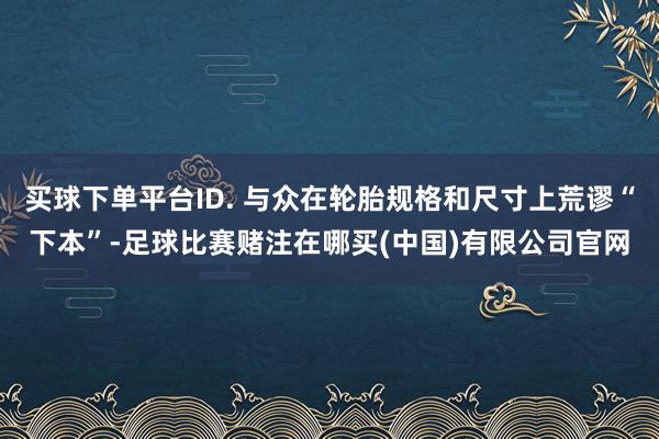 买球下单平台ID. 与众在轮胎规格和尺寸上荒谬“下本”-足球比赛赌注在哪买(中国)有限公司官网