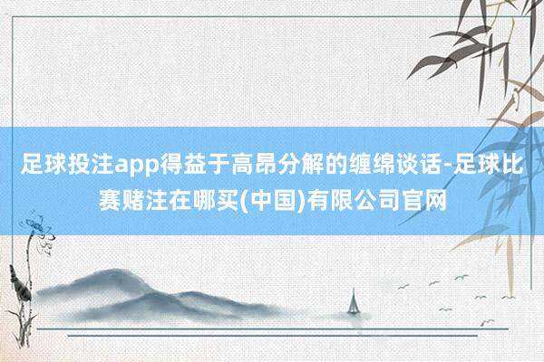 足球投注app得益于高昂分解的缠绵谈话-足球比赛赌注在哪买(中国)有限公司官网