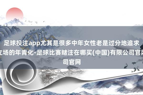 足球投注app尤其是很多中年女性老是过分地追求立场的年青化-足球比赛赌注在哪买(中国)有限公司官网