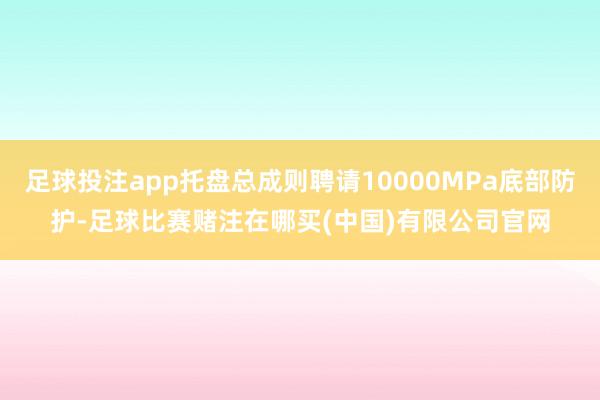 足球投注app托盘总成则聘请10000MPa底部防护-足球比赛赌注在哪买(中国)有限公司官网