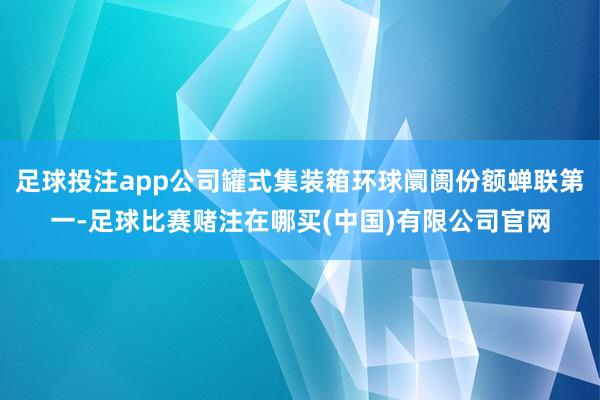 足球投注app公司罐式集装箱环球阛阓份额蝉联第一-足球比赛赌注在哪买(中国)有限公司官网