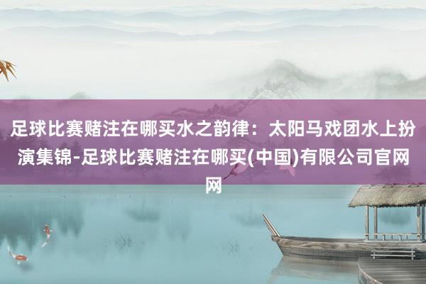 足球比赛赌注在哪买水之韵律：太阳马戏团水上扮演集锦-足球比赛赌注在哪买(中国)有限公司官网