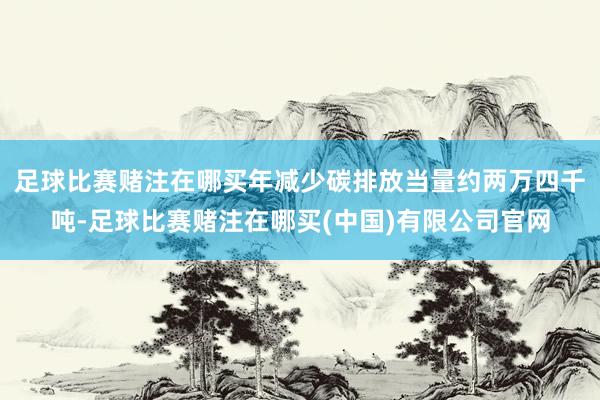 足球比赛赌注在哪买年减少碳排放当量约两万四千吨-足球比赛赌注在哪买(中国)有限公司官网