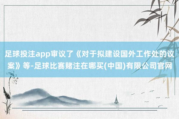 足球投注app审议了《对于拟建设国外工作处的议案》等-足球比赛赌注在哪买(中国)有限公司官网