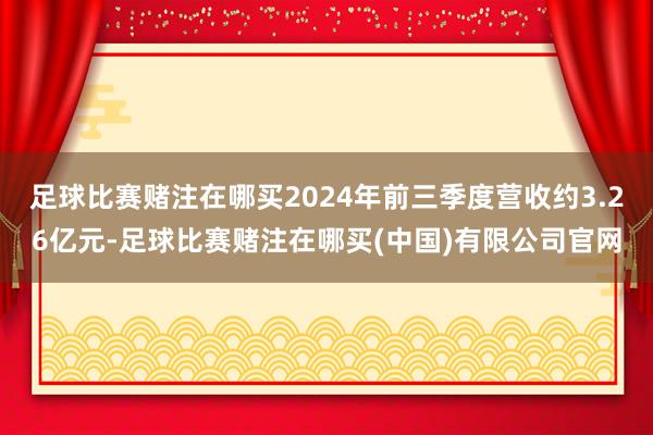 足球比赛赌注在哪买2024年前三季度营收约3.26亿元-足球比赛赌注在哪买(中国)有限公司官网