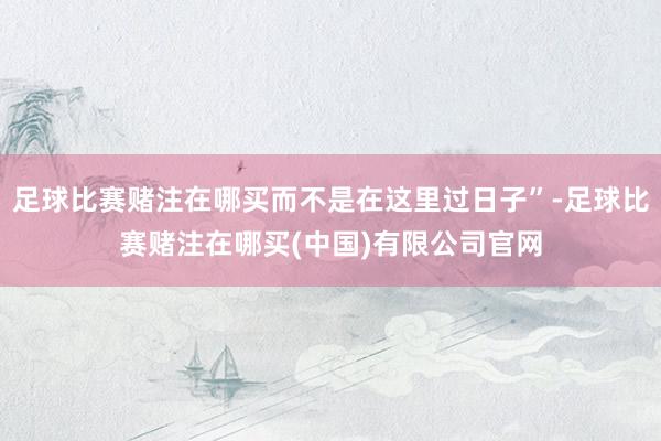 足球比赛赌注在哪买而不是在这里过日子”-足球比赛赌注在哪买(中国)有限公司官网