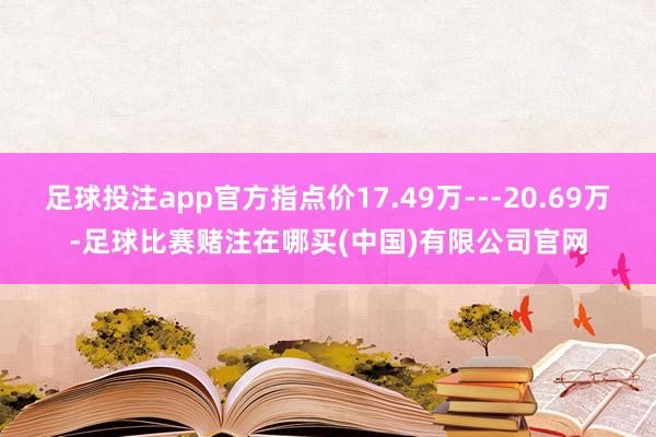 足球投注app官方指点价17.49万---20.69万-足球比赛赌注在哪买(中国)有限公司官网