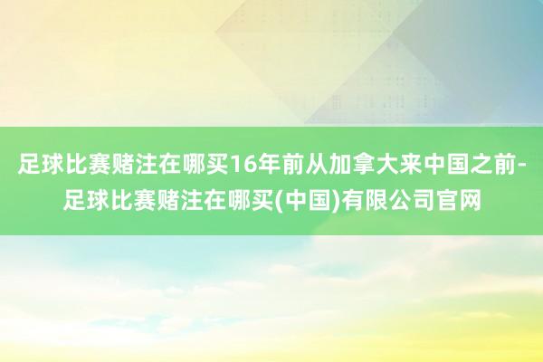 足球比赛赌注在哪买16年前从加拿大来中国之前-足球比赛赌注在哪买(中国)有限公司官网