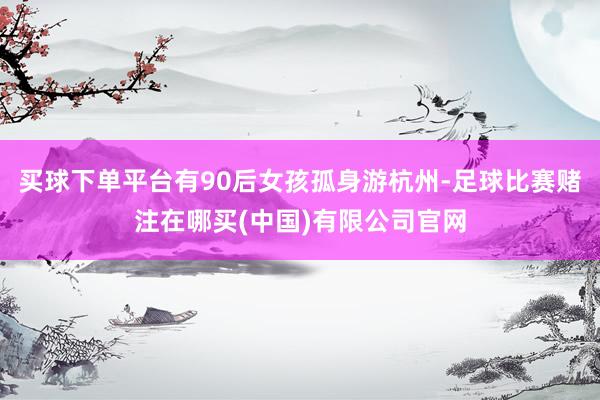 买球下单平台有90后女孩孤身游杭州-足球比赛赌注在哪买(中国)有限公司官网
