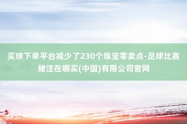 买球下单平台减少了230个珠宝零卖点-足球比赛赌注在哪买(中国)有限公司官网