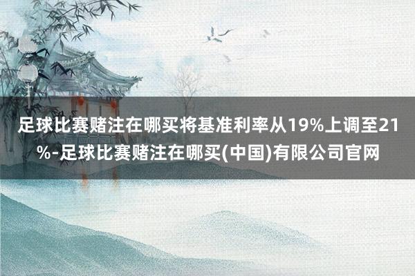 足球比赛赌注在哪买将基准利率从19%上调至21%-足球比赛赌注在哪买(中国)有限公司官网