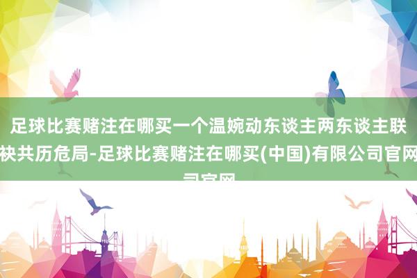 足球比赛赌注在哪买一个温婉动东谈主两东谈主联袂共历危局-足球比赛赌注在哪买(中国)有限公司官网