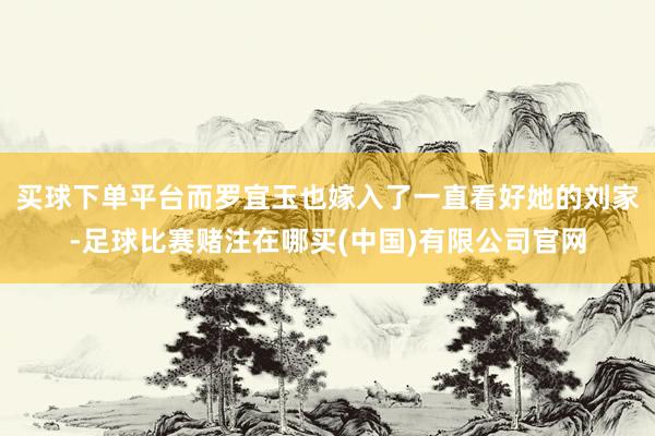买球下单平台而罗宜玉也嫁入了一直看好她的刘家-足球比赛赌注在哪买(中国)有限公司官网