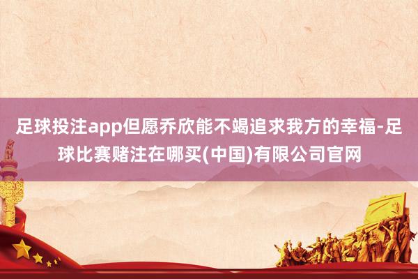 足球投注app但愿乔欣能不竭追求我方的幸福-足球比赛赌注在哪买(中国)有限公司官网