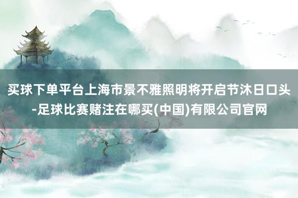 买球下单平台上海市景不雅照明将开启节沐日口头-足球比赛赌注在哪买(中国)有限公司官网