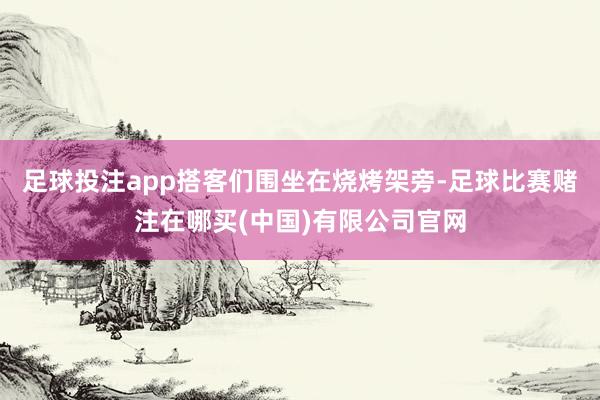 足球投注app搭客们围坐在烧烤架旁-足球比赛赌注在哪买(中国)有限公司官网