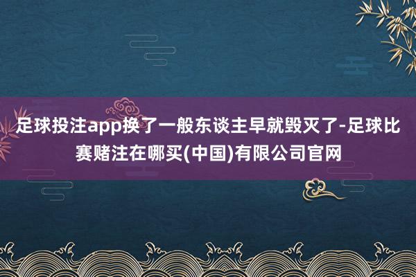 足球投注app换了一般东谈主早就毁灭了-足球比赛赌注在哪买(中国)有限公司官网