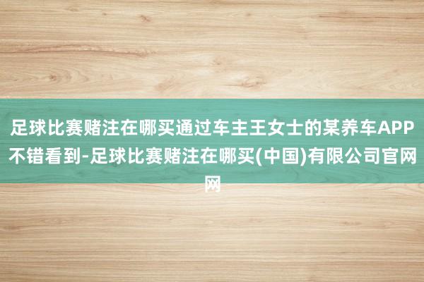 足球比赛赌注在哪买通过车主王女士的某养车APP不错看到-足球比赛赌注在哪买(中国)有限公司官网