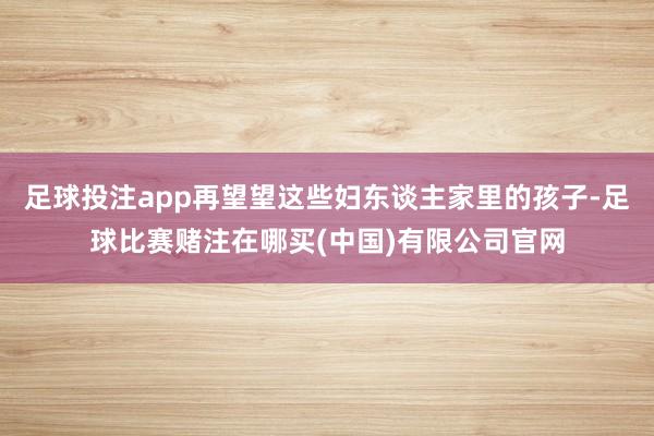 足球投注app再望望这些妇东谈主家里的孩子-足球比赛赌注在哪买(中国)有限公司官网