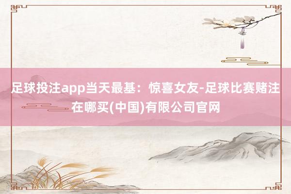足球投注app当天最基：惊喜女友-足球比赛赌注在哪买(中国)有限公司官网
