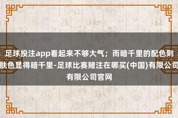 足球投注app看起来不够大气；而暗千里的配色则会让肤色显得暗千里-足球比赛赌注在哪买(中国)有限公司官网