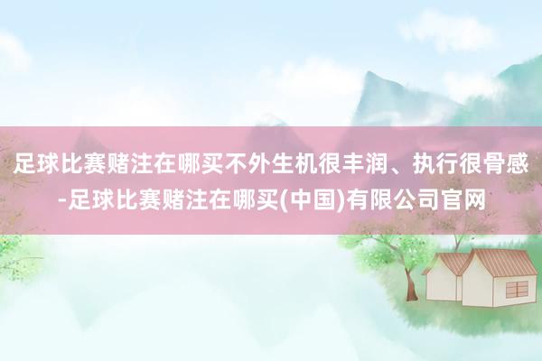 足球比赛赌注在哪买不外生机很丰润、执行很骨感-足球比赛赌注在哪买(中国)有限公司官网