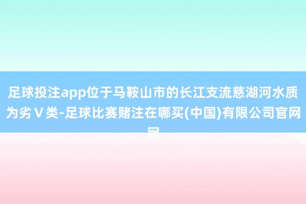 足球投注app位于马鞍山市的长江支流慈湖河水质为劣Ｖ类-足球比赛赌注在哪买(中国)有限公司官网
