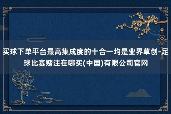 买球下单平台最高集成度的十合一均是业界草创-足球比赛赌注在哪买(中国)有限公司官网