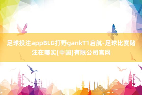 足球投注appBLG打野gankT1启航-足球比赛赌注在哪买(中国)有限公司官网