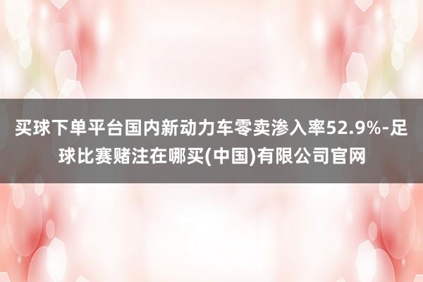 买球下单平台国内新动力车零卖渗入率52.9%-足球比赛赌注在哪买(中国)有限公司官网