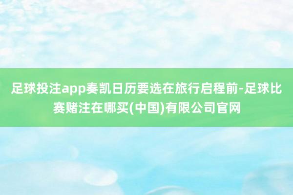 足球投注app奏凯日历要选在旅行启程前-足球比赛赌注在哪买(中国)有限公司官网