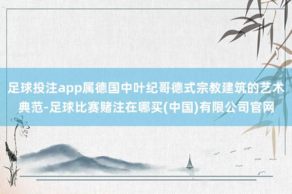 足球投注app属德国中叶纪哥德式宗教建筑的艺术典范-足球比赛赌注在哪买(中国)有限公司官网
