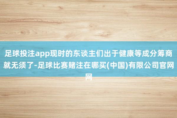 足球投注app现时的东谈主们出于健康等成分筹商就无须了-足球比赛赌注在哪买(中国)有限公司官网