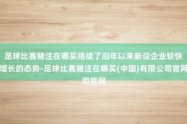 足球比赛赌注在哪买络续了旧年以来新设企业较快增长的态势-足球比赛赌注在哪买(中国)有限公司官网