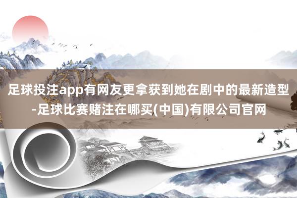 足球投注app有网友更拿获到她在剧中的最新造型-足球比赛赌注在哪买(中国)有限公司官网