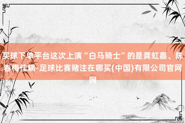 买球下单平台这次上演“白马骑士”的是龚虹嘉、陈春梅佳耦-足球比赛赌注在哪买(中国)有限公司官网
