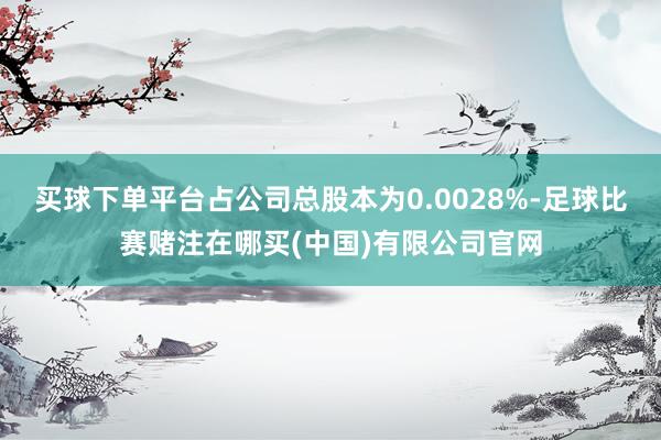 买球下单平台占公司总股本为0.0028%-足球比赛赌注在哪买(中国)有限公司官网