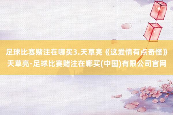 足球比赛赌注在哪买3.天草亮《这爱情有点奇怪》天草亮-足球比赛赌注在哪买(中国)有限公司官网