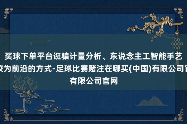 买球下单平台诳骗计量分析、东说念主工智能手艺等较为前沿的方式-足球比赛赌注在哪买(中国)有限公司官网